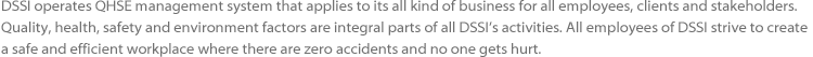 DSSI operates QHSE management system that applies to its all kind of business for all employees, clients and stakeholders. Quality, 
				health, safety and environment factors are integral parts of all DSSI’s activities. All employees of DSSI strive to create a safe and 
				efficient workplace where there are zero accidents and no one gets hurt.