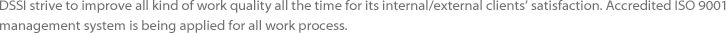 DSSI strive to improve all kind of work quality all the time for its internal/external clients’ satisfaction. Accredited ISO 9001 
					management system is being applied for all work process.