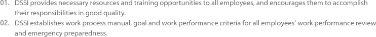 01.DSSI provides necessary resources and training opportunities to all employees, and encourages them to accomplish their 
					responsibilities in good quality. 02.DSSI establishes work process manual, goal and work performance criteria for all employees’ work performance review and 
					emergency preparedness.