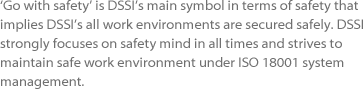 ‘Go with safety’ is DSSI’s main symbol in terms of safety that implies
							DSSI’s all work environments are secured safely. DSSI strongly 
							focuses on safety mind in all times and strives to maintain safe work 
							environment under ISO 18001 system management.