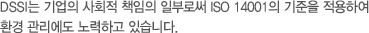 DSSI는 기업의 사회적 책임의 일부로써 ISO 14001의 기준을 적용하여 환경 관리에도 노력하고 있습니다.