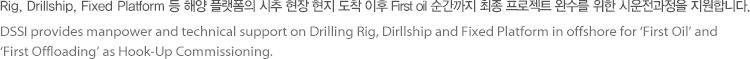 Rig, Drillship, Fixed Platform 등 해양 플랫폼의 시추 현장 현지 도착 이후 First oil 순간까지 최종 프로젝트 완수를 위한 시운전 과정을 지원합니다.