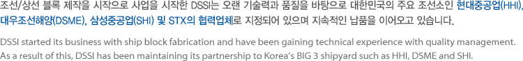 DSSI started its business with ship block fabrication and have been gaining technical experience with quality management. As a result of this, DSSI has been maintaining its partnership to Korea's BIG 3 shipyard such as HHI, DSME and SHI.