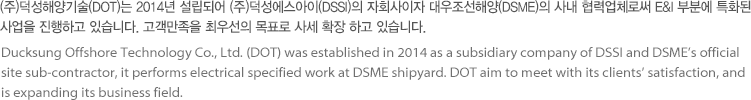 (주)덕성해양기술(DOT)는 2014년 설립되어 (주)덕성에스아이(DSSI)의 자회사이자 대우조선해양(DSME)의 사내 협력업체로써 E&I 부분에 특화된 사업을 진행하고 있습니다. 고객만족을 최우선의 목표로 사세 확장 하고 있습니다.