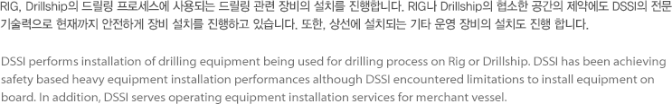 RIG, Drillship의 드릴링 프로세스에 사용되는 드릴링 관련 장비의 설치를 진행합니다. RIG나 Drillship의 협소한 공간의 제약에도 DSSI의 전문 기술력으로 현재까지 안전하게 장비 설치를 진행하고 있습니다. 또한, 상선에 설치되는 기타 운영 장비의 설치도 진행 합니다.